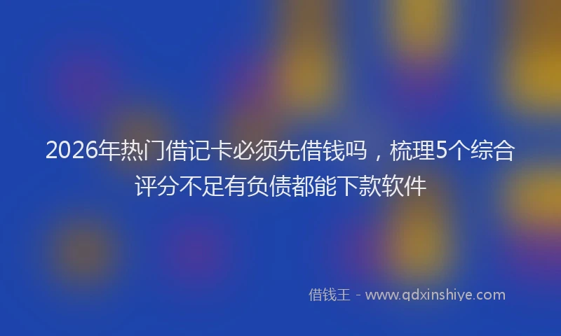 2026年热门借记卡必须先借钱吗，梳理5个综合评分不足有负债都能下款软件