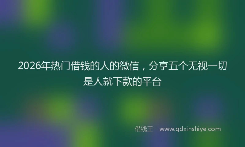 2026年热门借钱的人的微信，分享五个无视一切是人就下款的平台