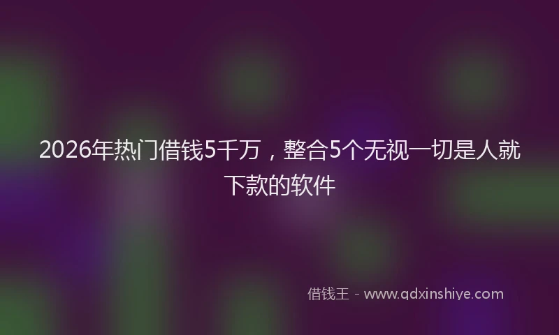 2026年热门借钱5千万，整合5个无视一切是人就下款的软件