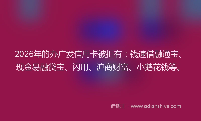 2026年的办广发信用卡被拒有：钱速借融通宝、现金易融贷宝、闪用、沪商财富、小鹅花钱等。