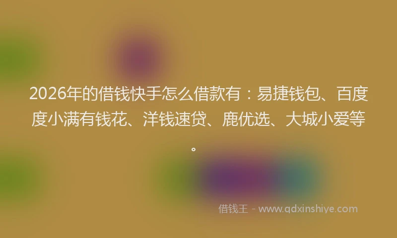 2026年的借钱快手怎么借款有：易捷钱包、百度度小满有钱花、洋钱速贷、鹿优选、大城小爱等。
