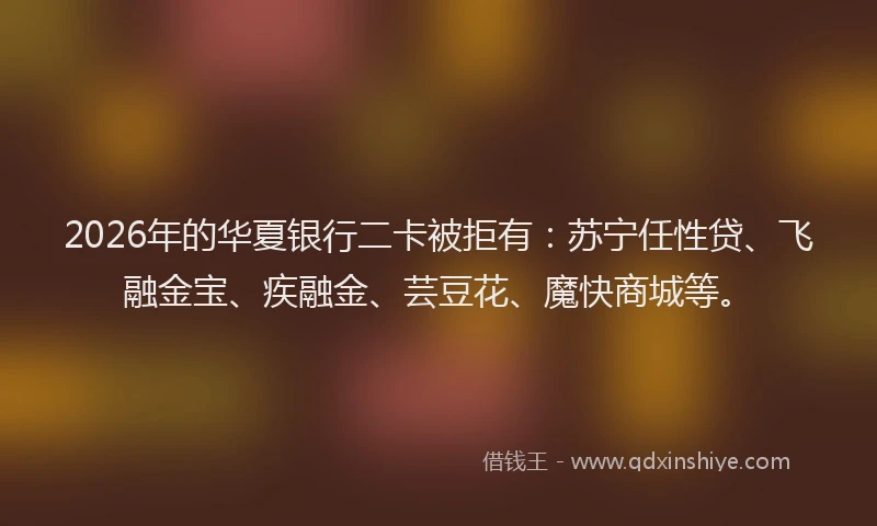 2026年的华夏银行二卡被拒有：苏宁任性贷、飞融金宝、疾融金、芸豆花、魔快商城等。