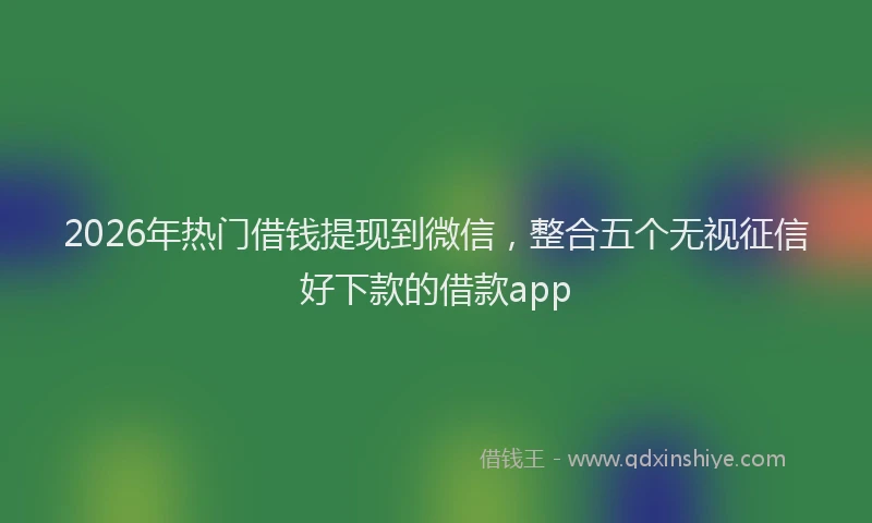 2026年热门借钱提现到微信，整合五个无视征信好下款的借款app