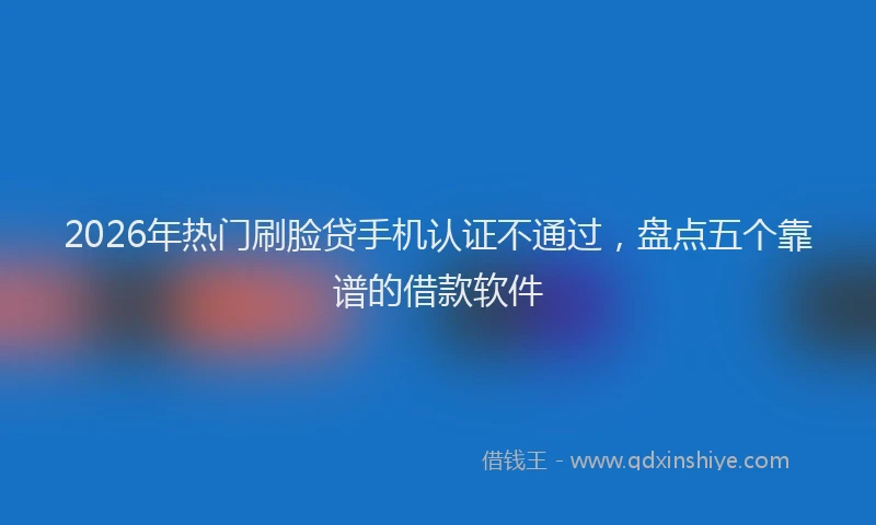 2026年热门刷脸贷手机认证不通过，盘点五个靠谱的借款软件