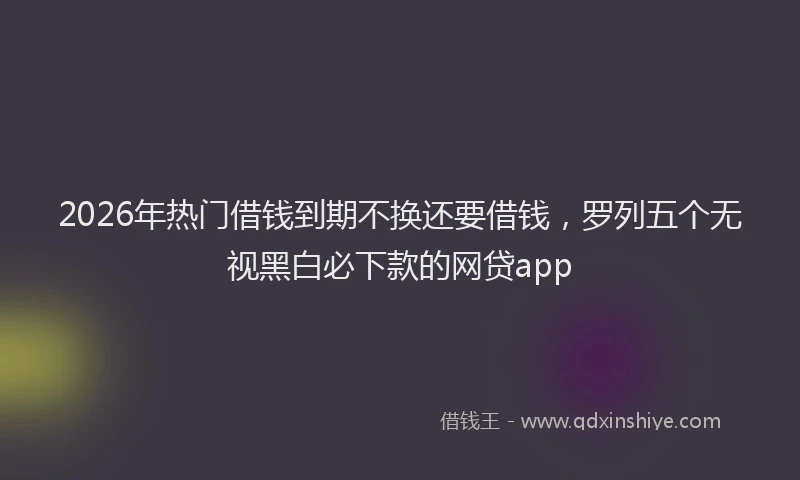 2026年热门借钱到期不换还要借钱，罗列五个无视黑白必下款的网贷app