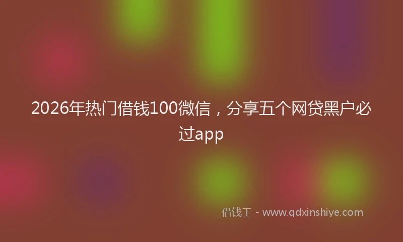 2026年热门借钱100微信，分享五个网贷黑户必过app