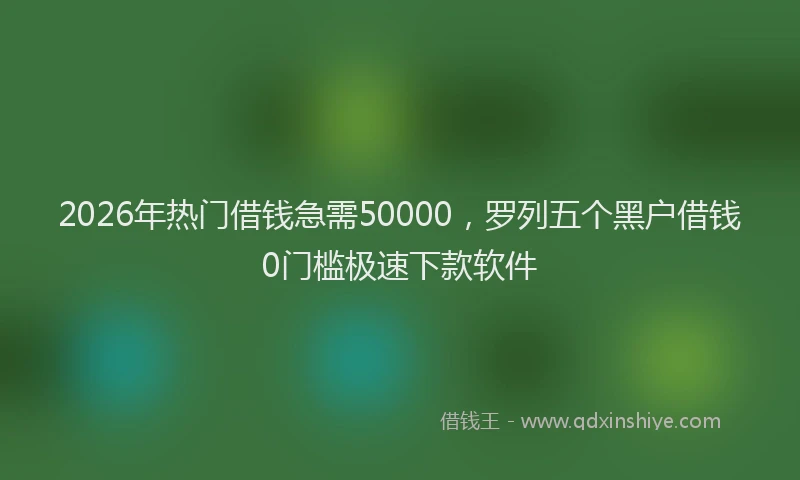 2026年热门借钱急需50000，罗列五个黑户借钱0门槛极速下款软件