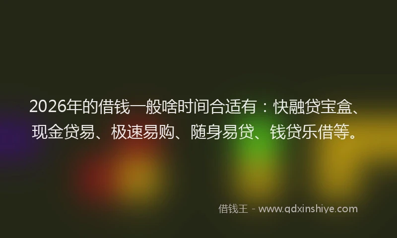 2026年的借钱一般啥时间合适有：快融贷宝盒、现金贷易、极速易购、随身易贷、钱贷乐借等。