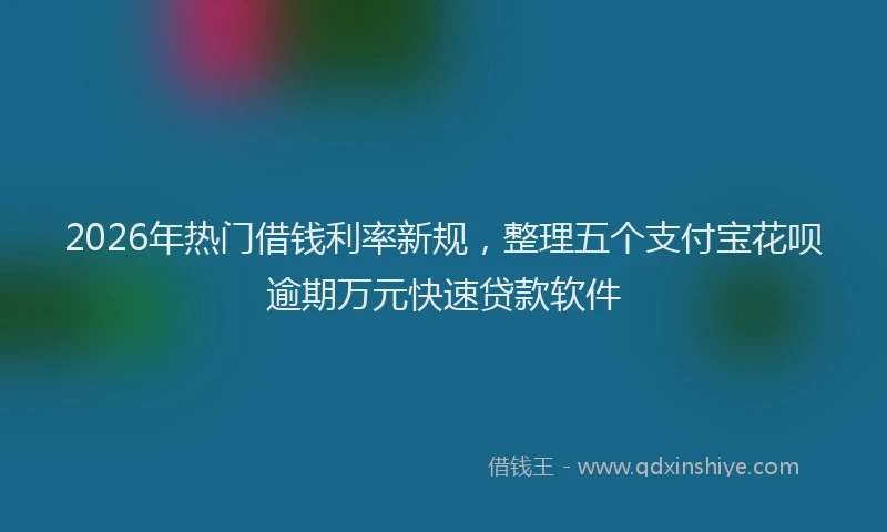2026年热门借钱利率新规，整理五个支付宝花呗逾期万元快速贷款软件