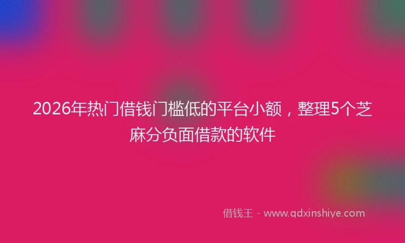 2026年热门借钱门槛低的平台小额，整理5个芝麻分负面借款的软件