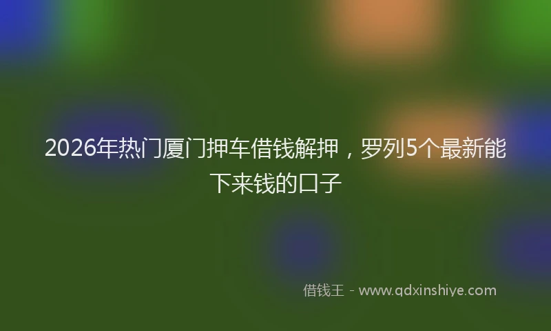 2026年热门厦门押车借钱解押，罗列5个最新能下来钱的口子
