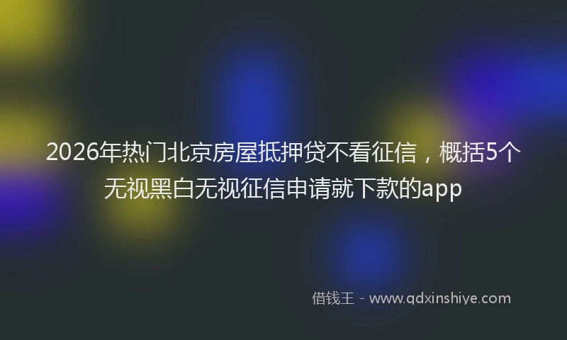 2026年热门北京房屋抵押贷不看征信，概括5个无视黑白无视征信申请就下款的app