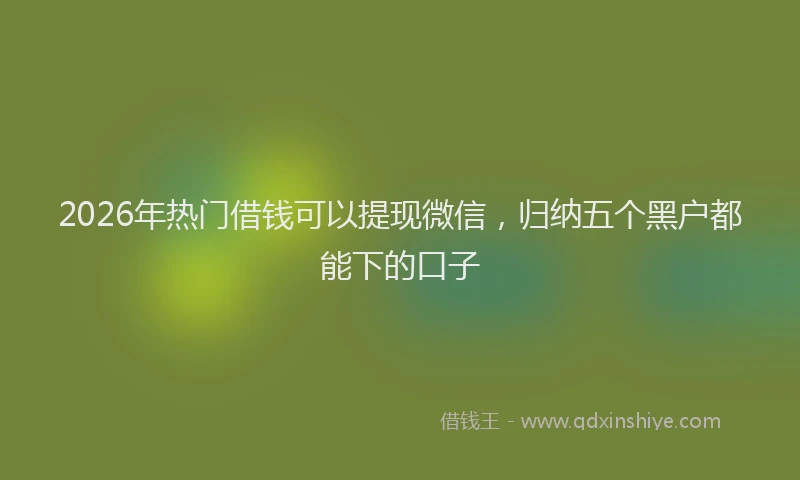 2026年热门借钱可以提现微信，归纳五个黑户都能下的口子