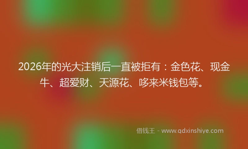 2026年的光大注销后一直被拒有：金色花、现金牛、超爱财、天源花、哆来米钱包等。