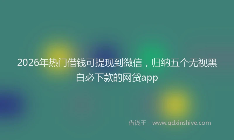 2026年热门借钱可提现到微信，归纳五个无视黑白必下款的网贷app