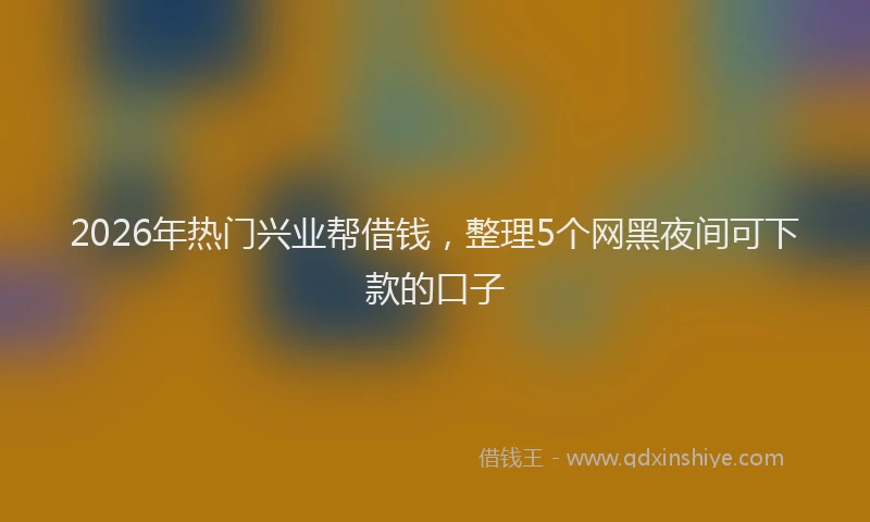 2026年热门兴业帮借钱，整理5个网黑夜间可下款的口子