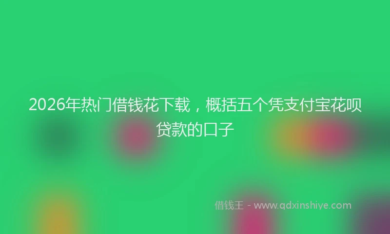 2026年热门借钱花下载，概括五个凭支付宝花呗贷款的口子