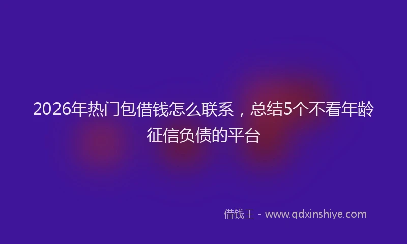 2026年热门包借钱怎么联系，总结5个不看年龄征信负债的平台