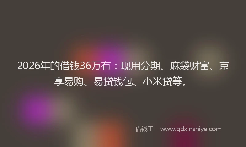 2026年的借钱36万有：现用分期、麻袋财富、京享易购、易贷钱包、小米贷等。