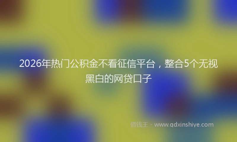 2026年热门公积金不看征信平台，整合5个无视黑白的网贷口子