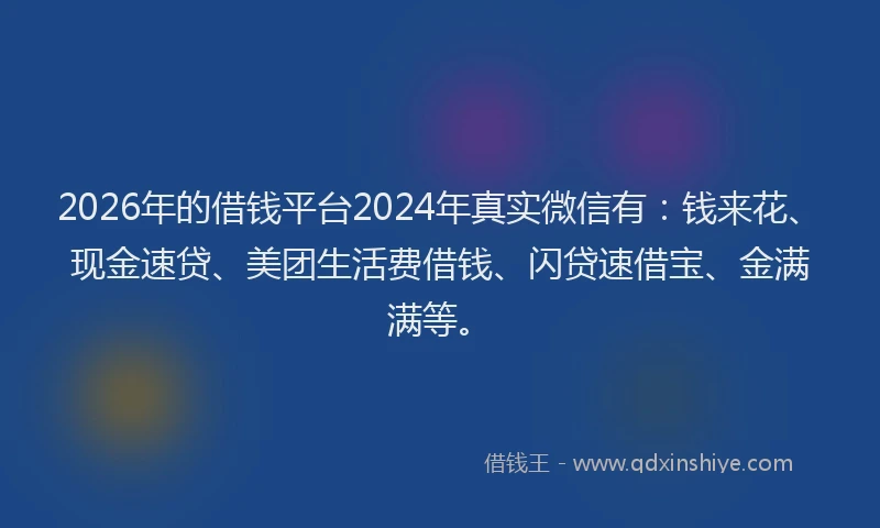 2026年的借钱平台2024年真实微信有：钱来花、现金速贷、美团生活费借钱、闪贷速借宝、金满满等。