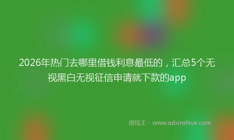 2026年热门去哪里借钱利息最低的，汇总5个无视黑白无视征信申请就下款的app