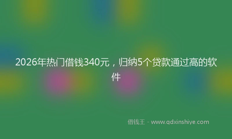 2026年热门借钱340元，归纳5个贷款通过高的软件