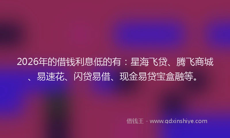 2026年的借钱利息低的有：星海飞贷、腾飞商城、易速花、闪贷易借、现金易贷宝盒融等。