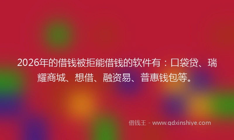 2026年的借钱被拒能借钱的软件有：口袋贷、瑞耀商城、想借、融资易、普惠钱包等。