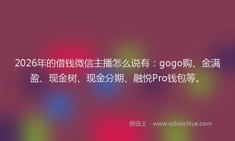 2026年的借钱微信主播怎么说有：gogo购、金满盈、现金树、现金分期、融悦Pro钱包等。