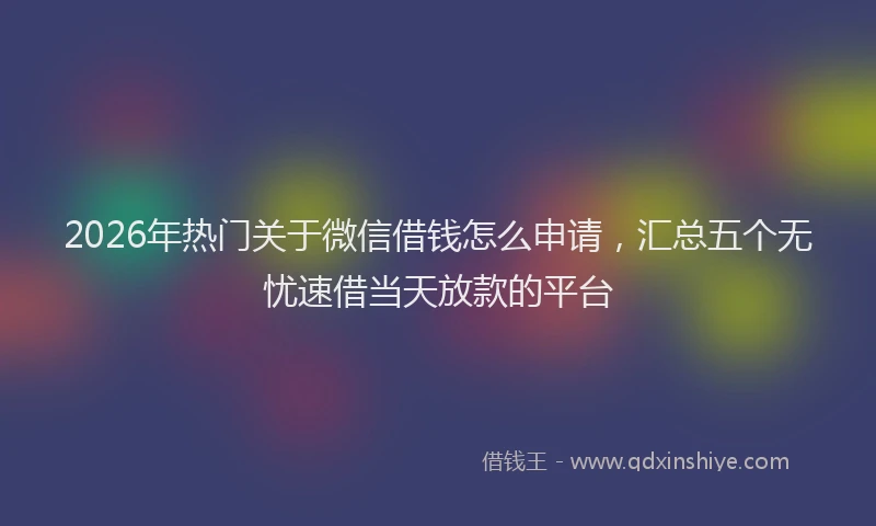 2026年热门关于微信借钱怎么申请，汇总五个无忧速借当天放款的平台