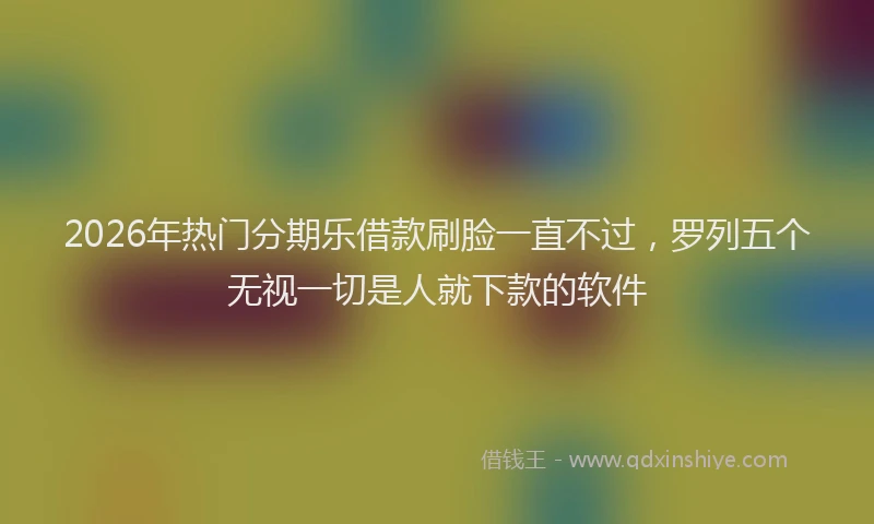 2026年热门分期乐借款刷脸一直不过，罗列五个无视一切是人就下款的软件