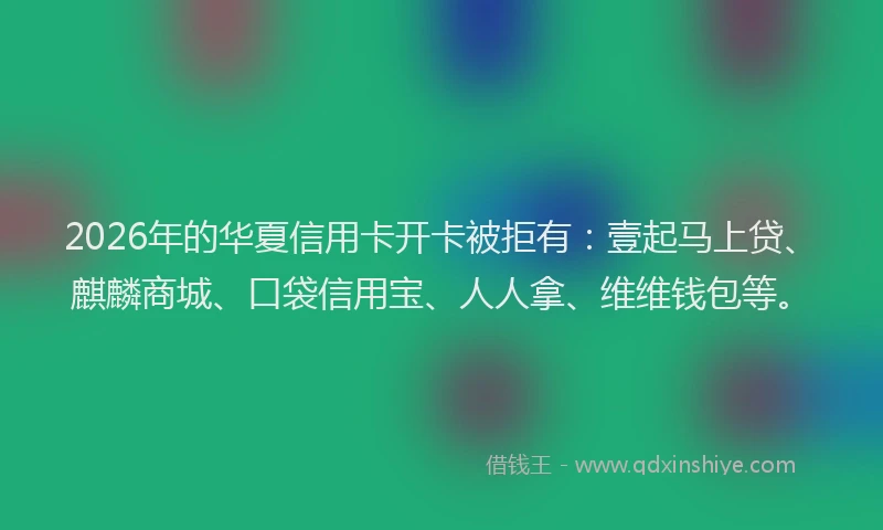2026年的华夏信用卡开卡被拒有：壹起马上贷、麒麟商城、口袋信用宝、人人拿、维维钱包等。