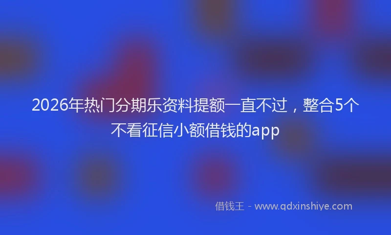 2026年热门分期乐资料提额一直不过，整合5个不看征信小额借钱的app