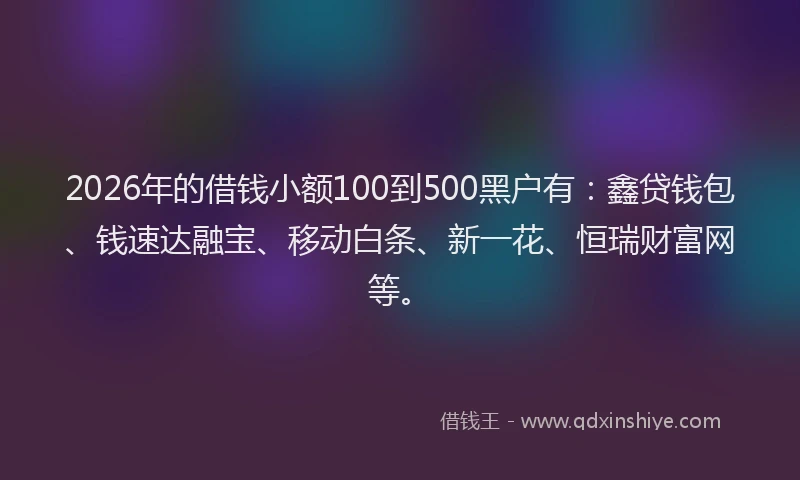 2026年的借钱小额100到500黑户有：鑫贷钱包、钱速达融宝、移动白条、新一花、恒瑞财富网等。