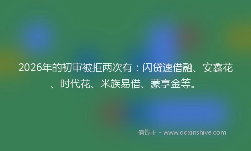 2026年的初审被拒两次有：闪贷速借融、安鑫花、时代花、米族易借、蒙享金等。