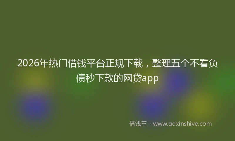2026年热门借钱平台正规下载，整理五个不看负债秒下款的网贷app