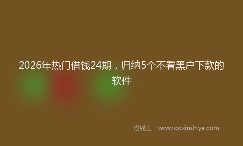 2026年热门借钱24期，归纳5个不看黑户下款的软件