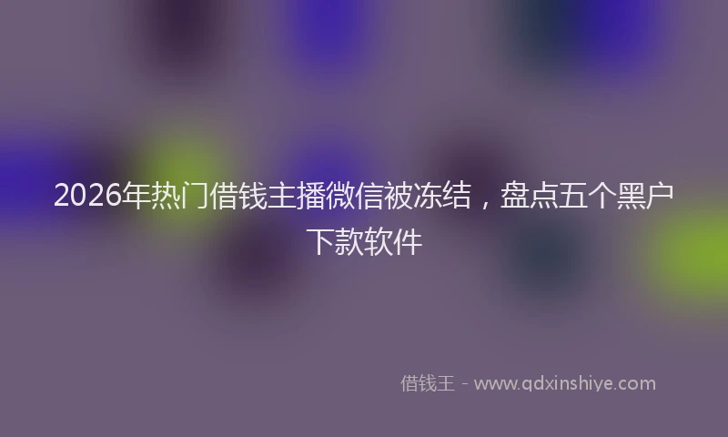 2026年热门借钱主播微信被冻结，盘点五个黑户下款软件
