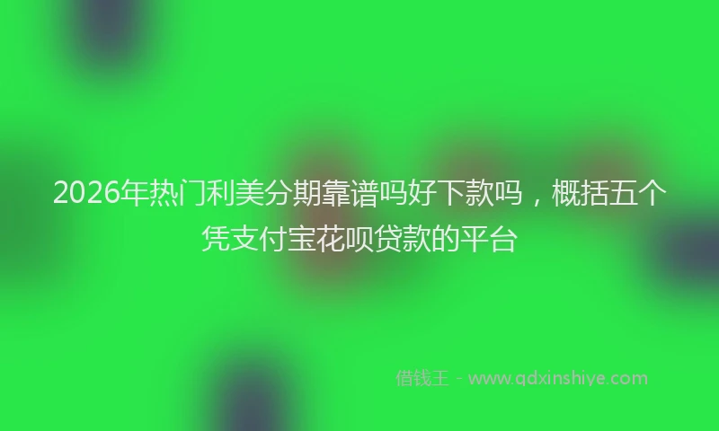 2026年热门利美分期靠谱吗好下款吗，概括五个凭支付宝花呗贷款的平台