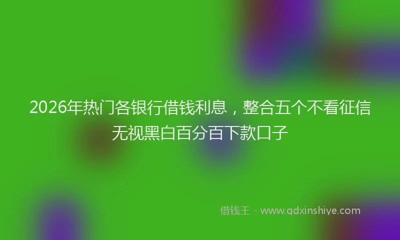 2026年热门各银行借钱利息，整合五个不看征信无视黑白百分百下款口子