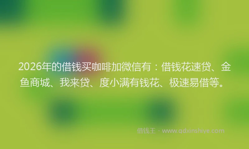 2026年的借钱买咖啡加微信有：借钱花速贷、金鱼商城、我来贷、度小满有钱花、极速易借等。