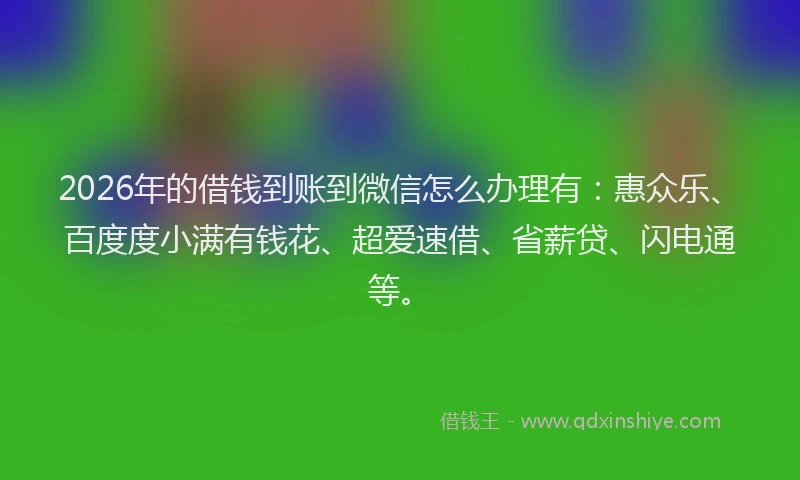 2026年的借钱到账到微信怎么办理有：惠众乐、百度度小满有钱花、超爱速借、省薪贷、闪电通等。
