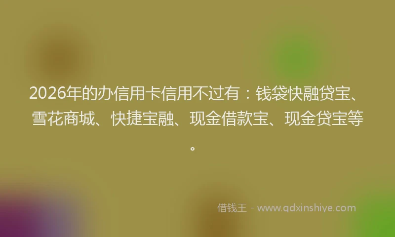 2026年的办信用卡信用不过有：钱袋快融贷宝、雪花商城、快捷宝融、现金借款宝、现金贷宝等。