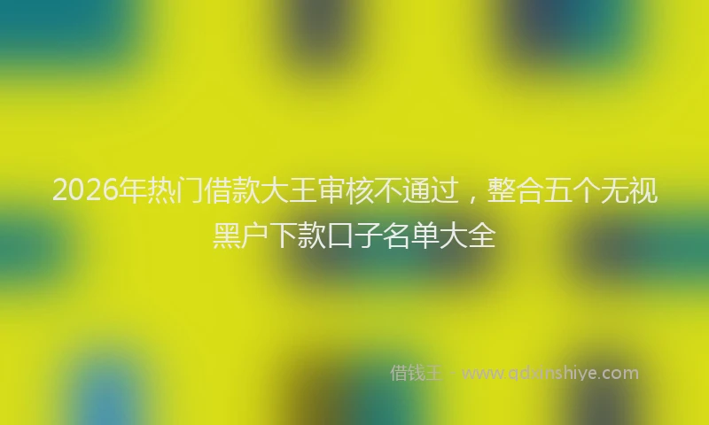 2026年热门借款大王审核不通过，整合五个无视黑户下款口子名单大全