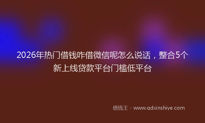 2026年热门借钱咋借微信呢怎么说话，整合5个新上线贷款平台门槛低平台