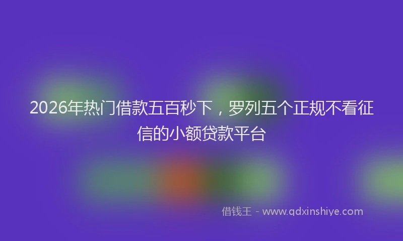 2026年热门借款五百秒下，罗列五个正规不看征信的小额贷款平台