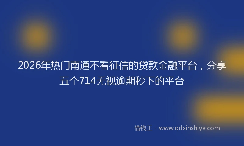 2026年热门南通不看征信的贷款金融平台，分享五个714无视逾期秒下的平台