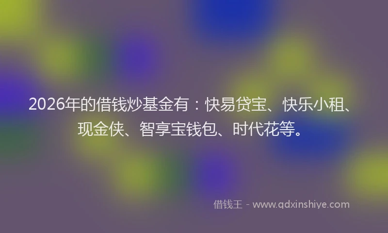 2026年的借钱炒基金有：快易贷宝、快乐小租、现金侠、智享宝钱包、时代花等。