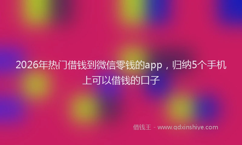 2026年热门借钱到微信零钱的app，归纳5个手机上可以借钱的口子